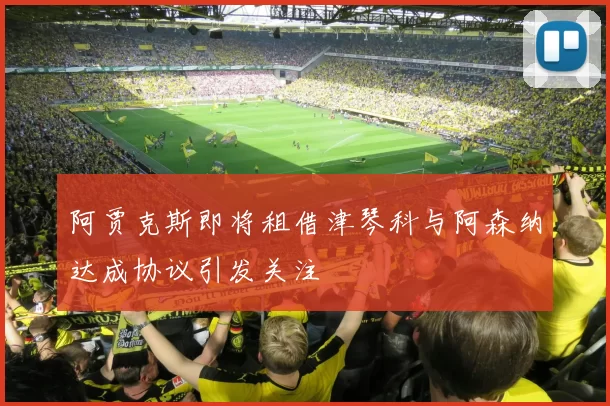 阿贾克斯即将租借津琴科与阿森纳达成协议引发关注