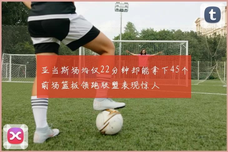 亚当斯场均仅22分钟却能拿下45个前场篮板领跑联盟表现惊人