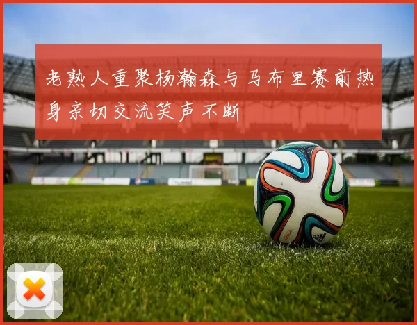 老熟人重聚杨瀚森与马布里赛前热身亲切交流笑声不断