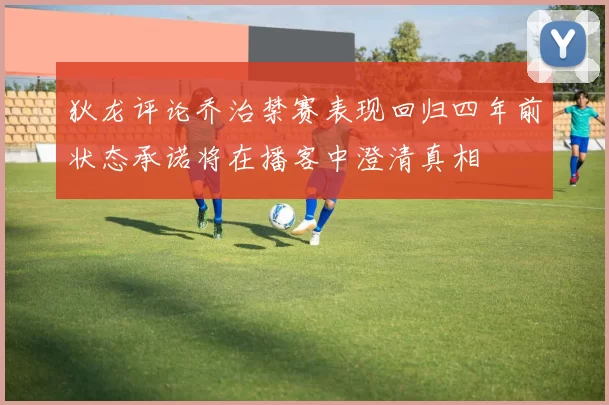 狄龙评论乔治禁赛表现回归四年前状态承诺将在播客中澄清真相
