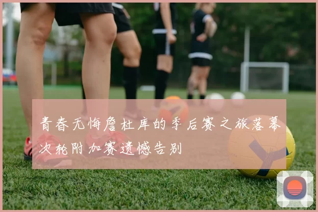 青春无悔詹杜库的季后赛之旅落幕次轮附加赛遗憾告别