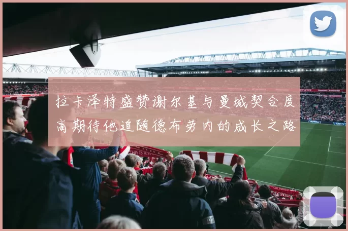 拉卡泽特盛赞谢尔基与曼城契合度高期待他追随德布劳内的成长之路