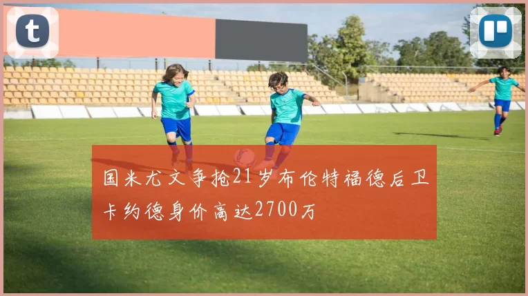 国米尤文争抢21岁布伦特福德后卫卡约德身价高达2700万