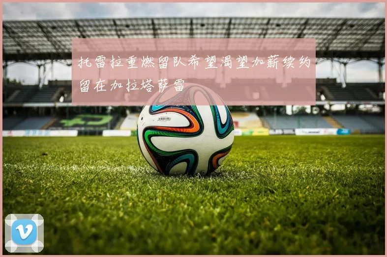 托雷拉重燃留队希望渴望加薪续约留在加拉塔萨雷