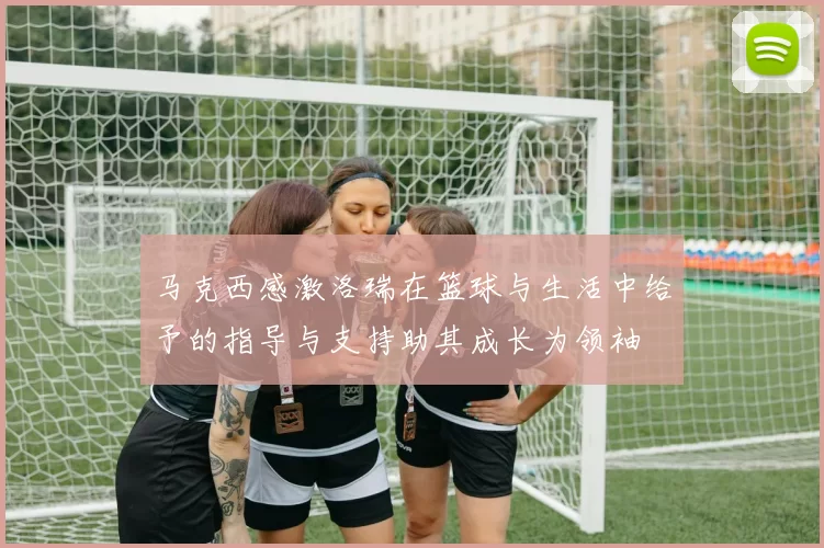 马克西感激洛瑞在篮球与生活中给予的指导与支持助其成长为领袖